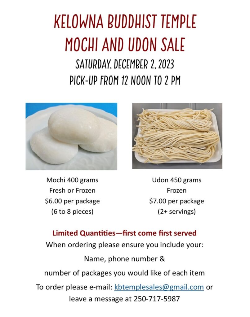 Poster for: KELOWNA BUDDHIST TEMPLE MOCHI AND UDON SALE

SATURDAY, DECEMBER 2, 2023
PICK-UP FROM 12 NOON TO 2 PM

Mochi 400 grams Fresh or Frozen
$6.00 per package (6 to 8 pieces)

Udon 450 grams Frozen
$7.00 per package (2+ servings)

Limited Quantities-first come first served

When ordering please ensure you include your:

Name, phone number &
number of packages you would like of each item

To order please e-mail: kbtemplesales@gmail.com or
leave a message at 250-717-5987