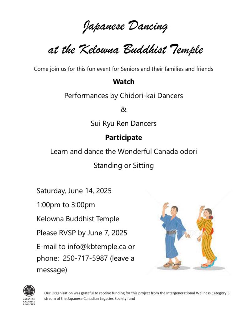 Japanese Dancing
at the Kelowna Buddhist Temple
Come join us for this fun event for Seniors and their families and friends
Watch
Performances by Chidori-kai Dancers
&
Sui Ryu Ren Dancers
Participate
Learn and dance the Wonderful Canada odori
Standing or Sitting
Saturday, June 14, 2025
1:00pm to 3:00pm
Kelowna Buddhist Temple
Please RVSP by June 7, 2025
E-mail to info@kbtemple.ca or
phone: 250-717-5987 (leave a
message)