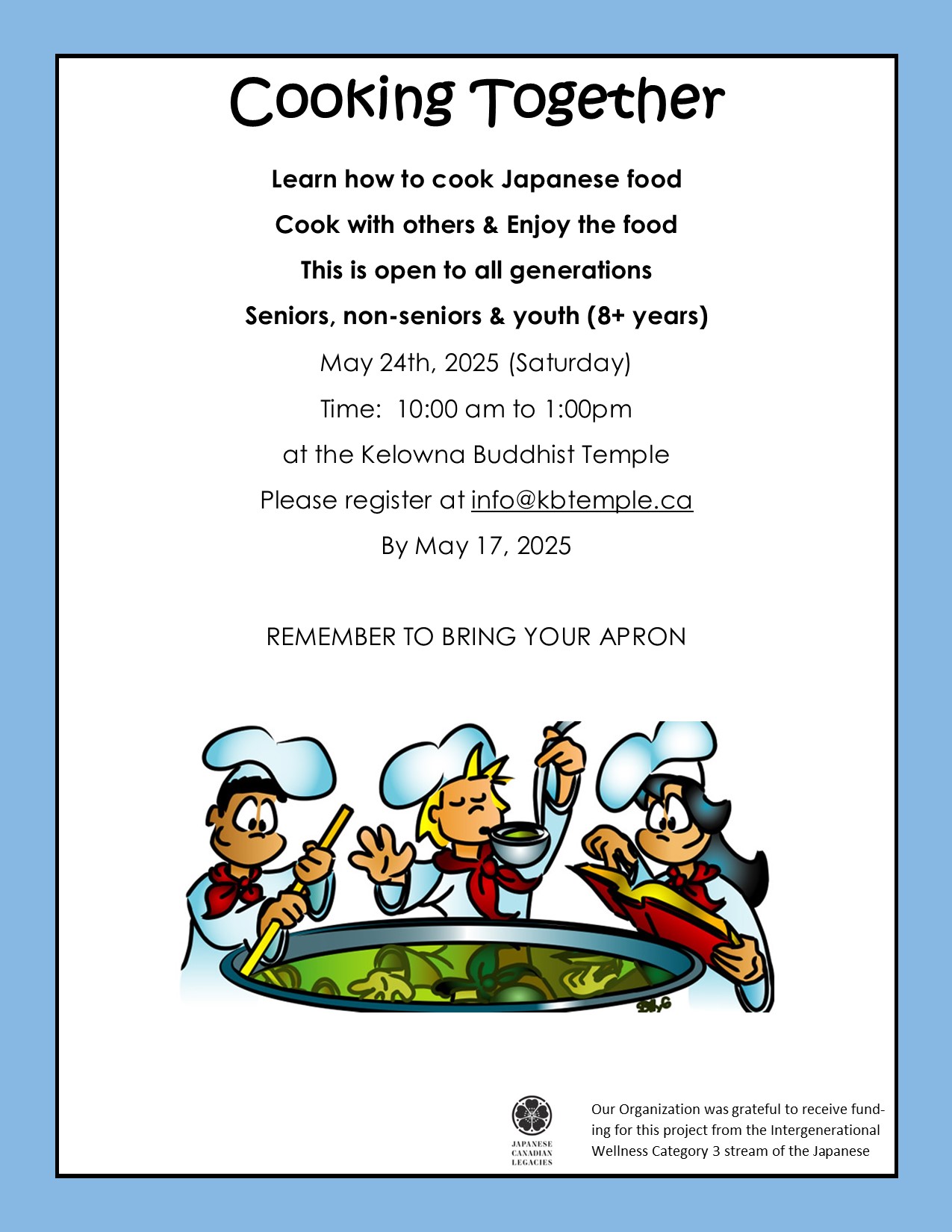 Cooking Together
Learn how to cook Japanese food
Cook with others & Enjoy the food
This is open to all generations
Seniors, non-seniors & youth (8+ years)
May 24th, 2025 (Saturday)
Time: 10:00 am to 1:00pm
at the Kelowna Buddhist Temple
Please register at info@kbtemple.ca
By May 17, 2025
REMEMBER TO BRING YOUR APRON